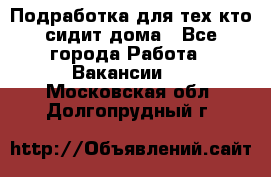 Подработка для тех,кто сидит дома - Все города Работа » Вакансии   . Московская обл.,Долгопрудный г.